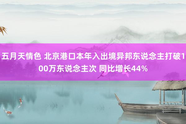 五月天情色 北京港口本年入出境异邦东说念主打破100万东说念主次 同比增长44%