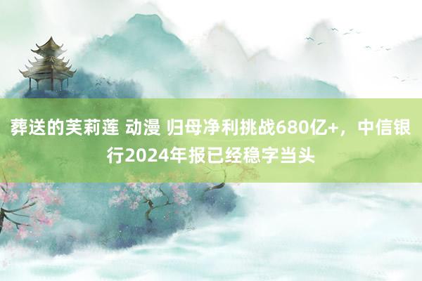 葬送的芙莉莲 动漫 归母净利挑战680亿+，中信银行2024年报已经稳字当头