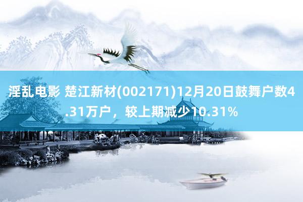 淫乱电影 楚江新材(002171)12月20日鼓舞户数4.31万户，较上期减少10.31%