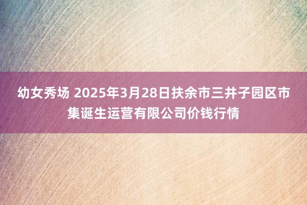 幼女秀场 2025年3月28日扶余市三井子园区市集诞生运营有限公司价钱行情