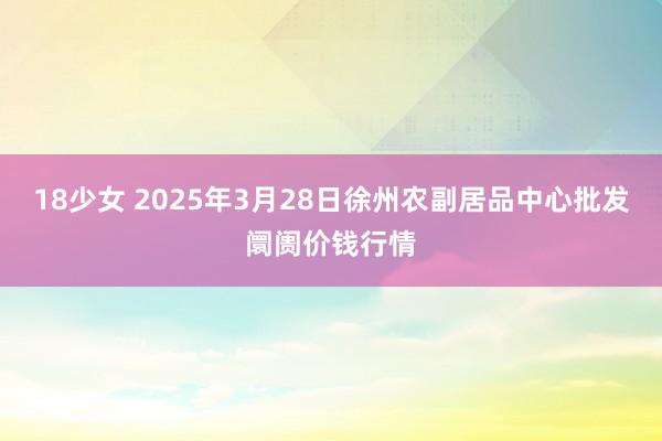18少女 2025年3月28日徐州农副居品中心批发阛阓价钱行情