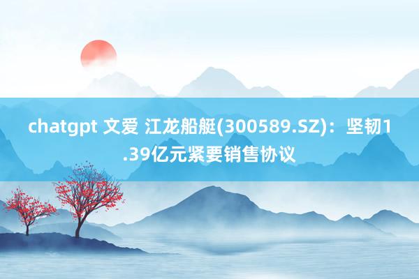 chatgpt 文爱 江龙船艇(300589.SZ)：坚韧1.39亿元紧要销售协议