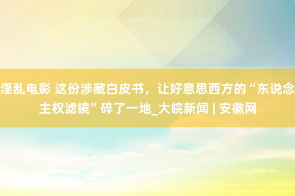 淫乱电影 这份涉藏白皮书，让好意思西方的“东说念主权滤镜”碎了一地_大皖新闻 | 安徽网