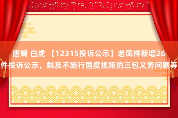 唐嫣 白虎 【12315投诉公示】老凤祥新增26件投诉公示，触及不施行国度规矩的三包义务问题等