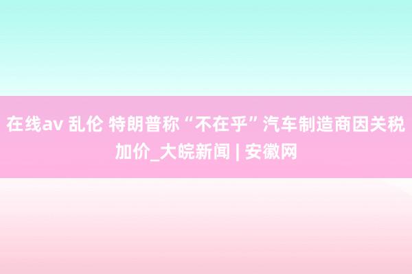 在线av 乱伦 特朗普称“不在乎”汽车制造商因关税加价_大皖新闻 | 安徽网
