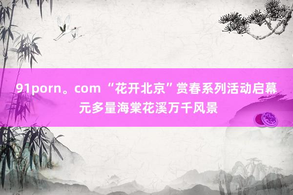 91porn。com “花开北京”赏春系列活动启幕 元多量海棠花溪万千风景