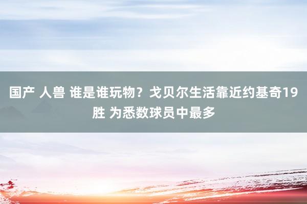 国产 人兽 谁是谁玩物？戈贝尔生活靠近约基奇19胜 为悉数球员中最多