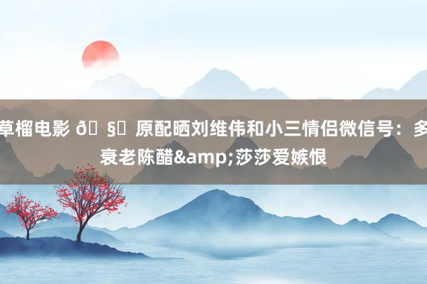 草榴电影 🧐原配晒刘维伟和小三情侣微信号：多衰老陈醋&莎莎爱嫉恨