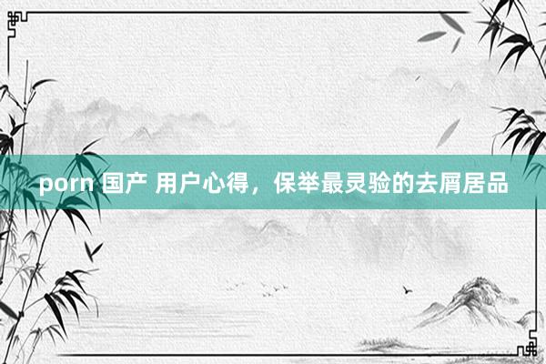 porn 国产 用户心得，保举最灵验的去屑居品