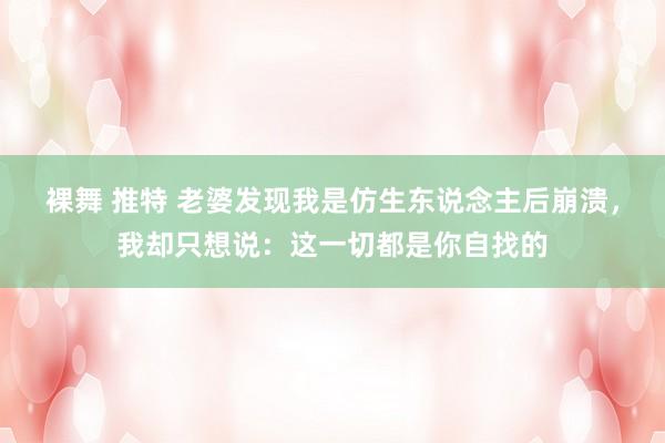 裸舞 推特 老婆发现我是仿生东说念主后崩溃，我却只想说：这一切都是你自找的