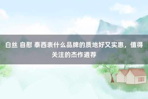 白丝 自慰 泰西表什么品牌的质地好又实惠，值得关注的杰作遴荐