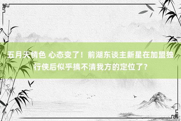 五月天情色 心态变了！前湖东谈主新星在加盟独行侠后似乎搞不清我方的定位了？
