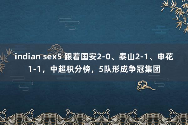 indian sex5 跟着国安2-0、泰山2-1、申花1-1，中超积分榜，5队形成争冠集团