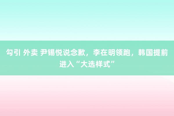 勾引 外卖 尹锡悦说念歉，李在明领跑，韩国提前进入“大选样式”