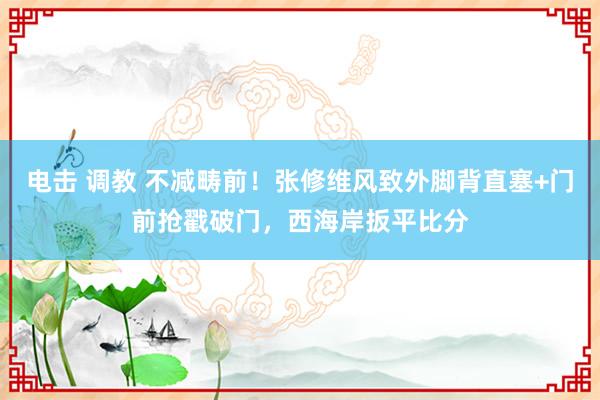 电击 调教 不减畴前！张修维风致外脚背直塞+门前抢戳破门，西海岸扳平比分