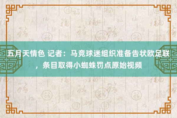 五月天情色 记者：马竞球迷组织准备告状欧足联，条目取得小蜘蛛罚点原始视频