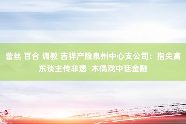 蕾丝 百合 调教 吉祥产险泉州中心支公司：指尖高东谈主传非遗  木偶戏中话金融