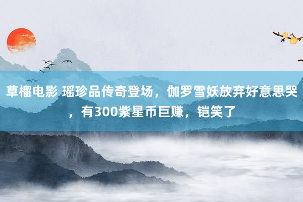 草榴电影 瑶珍品传奇登场，伽罗雪妖放弃好意思哭，有300紫星币巨赚，铠笑了