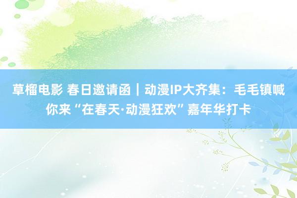 草榴电影 春日邀请函｜动漫IP大齐集：毛毛镇喊你来“在春天·动漫狂欢”嘉年华打卡