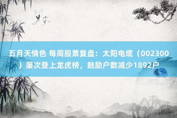 五月天情色 每周股票复盘：太阳电缆（002300）屡次登上龙虎榜，鼓励户数减少1892户