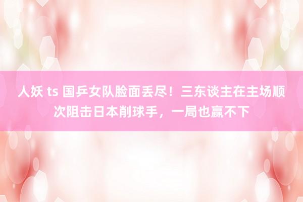 人妖 ts 国乒女队脸面丢尽！三东谈主在主场顺次阻击日本削球手，一局也赢不下
