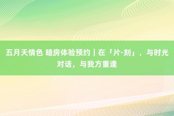 五月天情色 暗房体验预约|在「片·刻」,与时光对话,与我方重逢