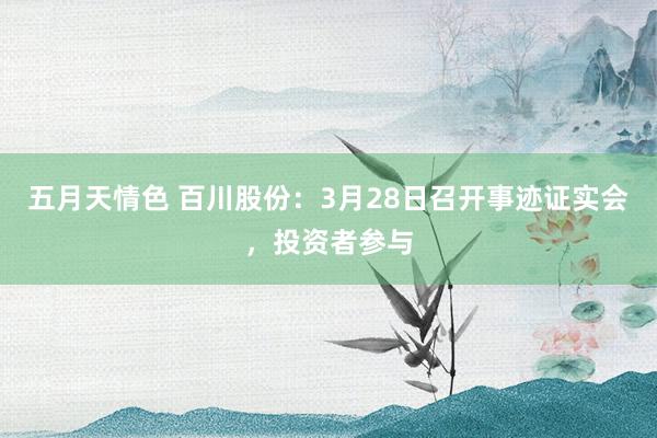 五月天情色 百川股份：3月28日召开事迹证实会，投资者参与
