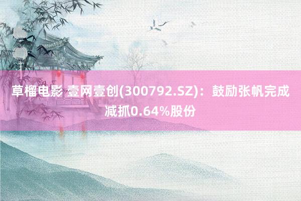 草榴电影 壹网壹创(300792.SZ)：鼓励张帆完成减抓0.64%股份