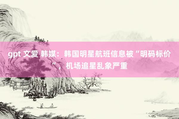 gpt 文爱 韩媒：韩国明星航班信息被“明码标价”，机场追星乱象严重