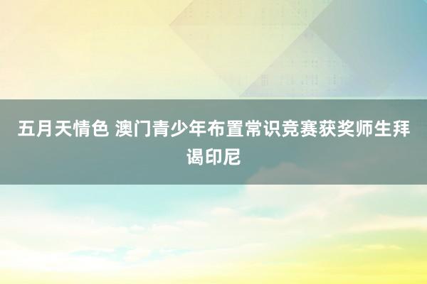 五月天情色 澳门青少年布置常识竞赛获奖师生拜谒印尼