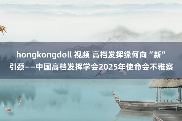 hongkongdoll 视频 高档发挥缘何向“新”引颈——中国高档发挥学会2025年使命会不雅察