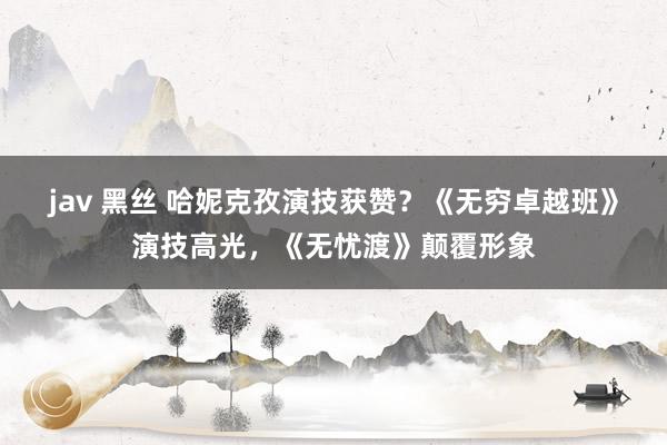 jav 黑丝 哈妮克孜演技获赞？《无穷卓越班》演技高光，《无忧渡》颠覆形象