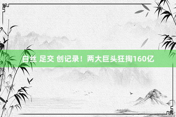 白丝 足交 创记录！两大巨头狂掏160亿