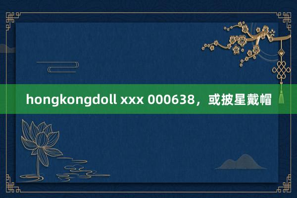 hongkongdoll xxx 000638，或披星戴帽