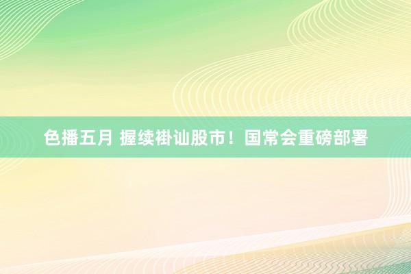 色播五月 握续褂讪股市！国常会重磅部署