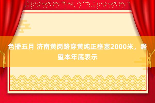 色播五月 济南黄岗路穿黄纯正壅塞2000米，瞻望本年底表示