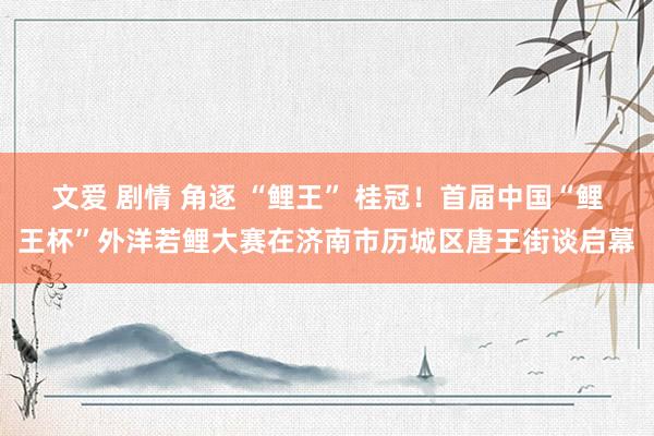 文爱 剧情 角逐 “鲤王” 桂冠！首届中国“鲤王杯”外洋若鲤大赛在济南市历城区唐王街谈启幕