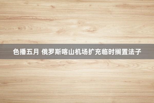 色播五月 俄罗斯喀山机场扩充临时搁置法子