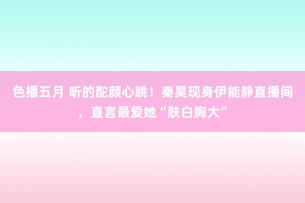 色播五月 听的酡颜心跳！秦昊现身伊能静直播间，直言最爱她“肤白胸大”