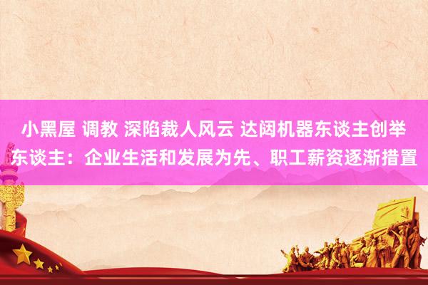 小黑屋 调教 深陷裁人风云 达闼机器东谈主创举东谈主：企业生活和发展为先、职工薪资逐渐措置