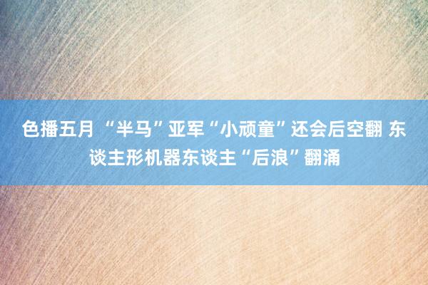 色播五月 “半马”亚军“小顽童”还会后空翻 东谈主形机器东谈主“后浪”翻涌
