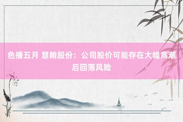色播五月 慧翰股份：公司股价可能存在大幅高潮后回落风险