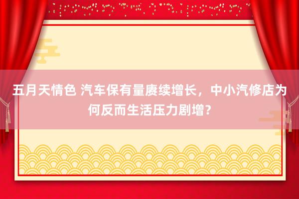 五月天情色 汽车保有量赓续增长，中小汽修店为何反而生活压力剧增？