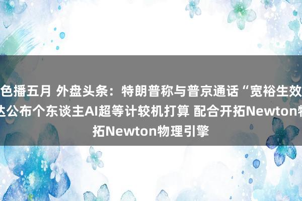 色播五月 外盘头条：特朗普称与普京通话“宽裕生效” 英伟达公布个东谈主AI超等计较机打算 配合开拓Newton物理引擎