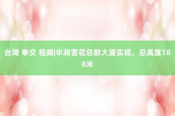 台灣 拳交 视频|华润雪花总部大厦实现，总高度188米