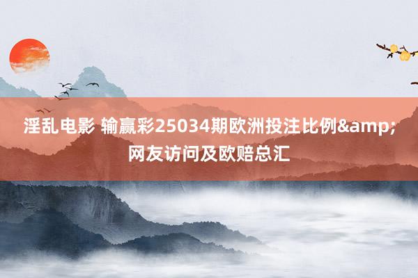 淫乱电影 输赢彩25034期欧洲投注比例&网友访问及欧赔总汇